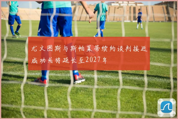 尤文图斯与斯帕莱蒂续约谈判接近成功或将延长至2027年