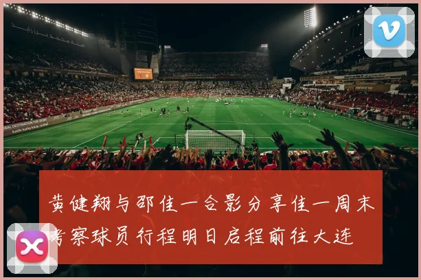 黄健翔与邵佳一合影分享佳一周末考察球员行程明日启程前往大连