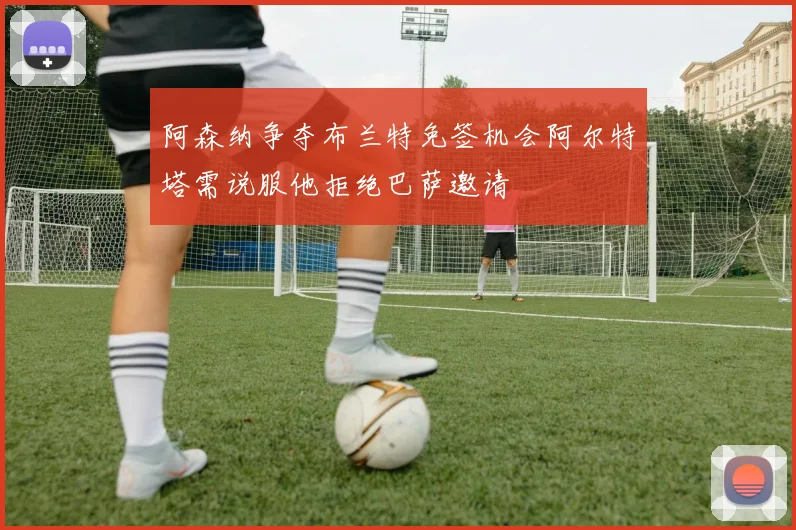 阿森纳争夺布兰特免签机会阿尔特塔需说服他拒绝巴萨邀请