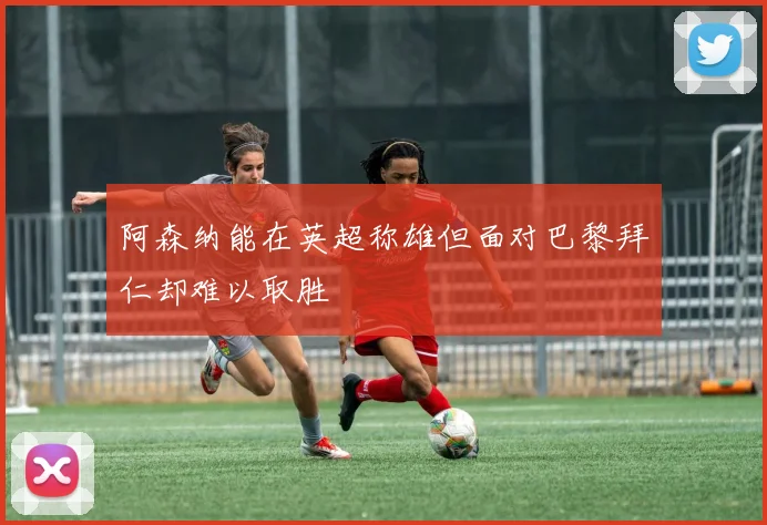阿森纳能在英超称雄但面对巴黎拜仁却难以取胜