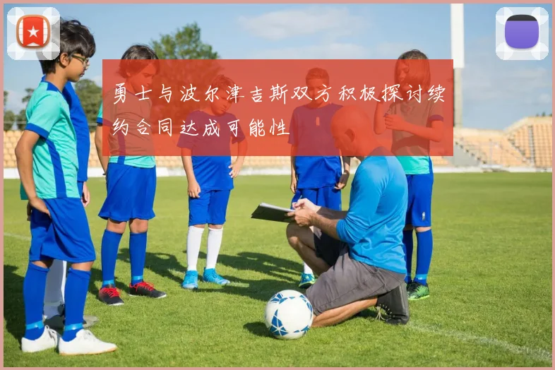 勇士与波尔津吉斯双方积极探讨续约合同达成可能性