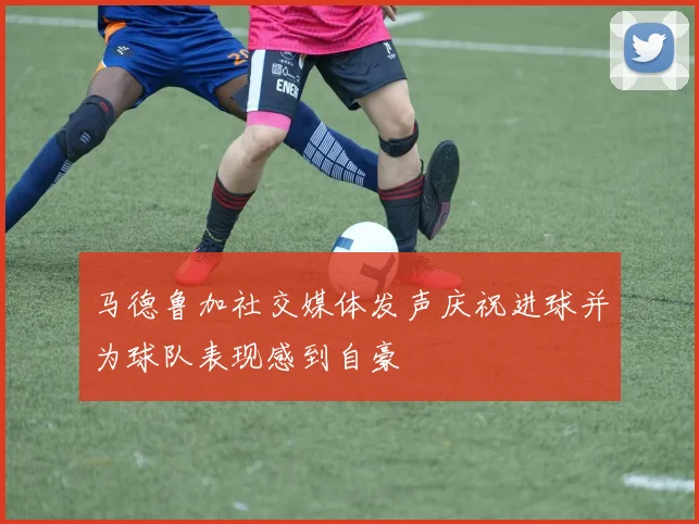 马德鲁加社交媒体发声庆祝进球并为球队表现感到自豪