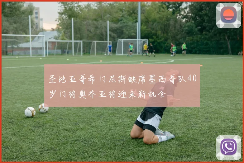 圣地亚哥希门尼斯缺席墨西哥队40岁门将奥乔亚将迎来新机会
