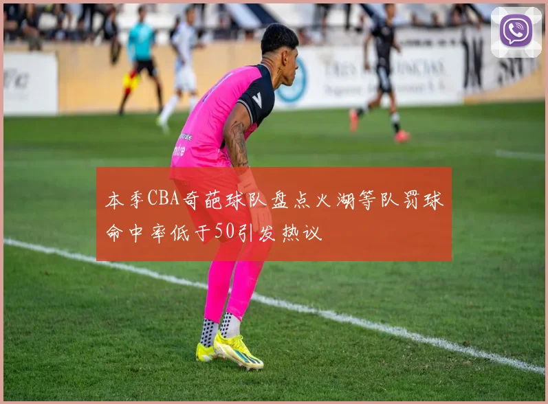 本季CBA奇葩球队盘点火湖等队罚球命中率低于50引发热议