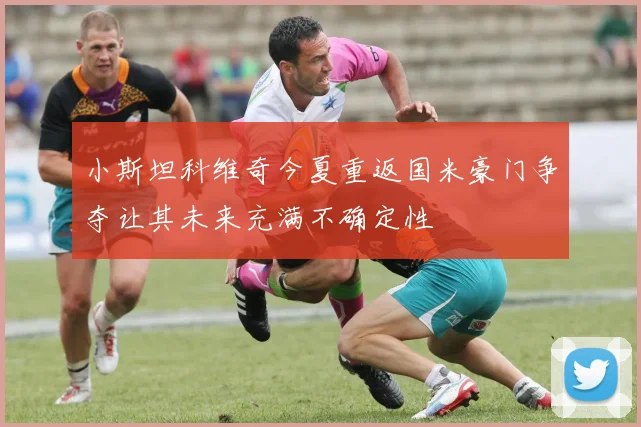 小斯坦科维奇今夏重返国米豪门争夺让其未来充满不确定性